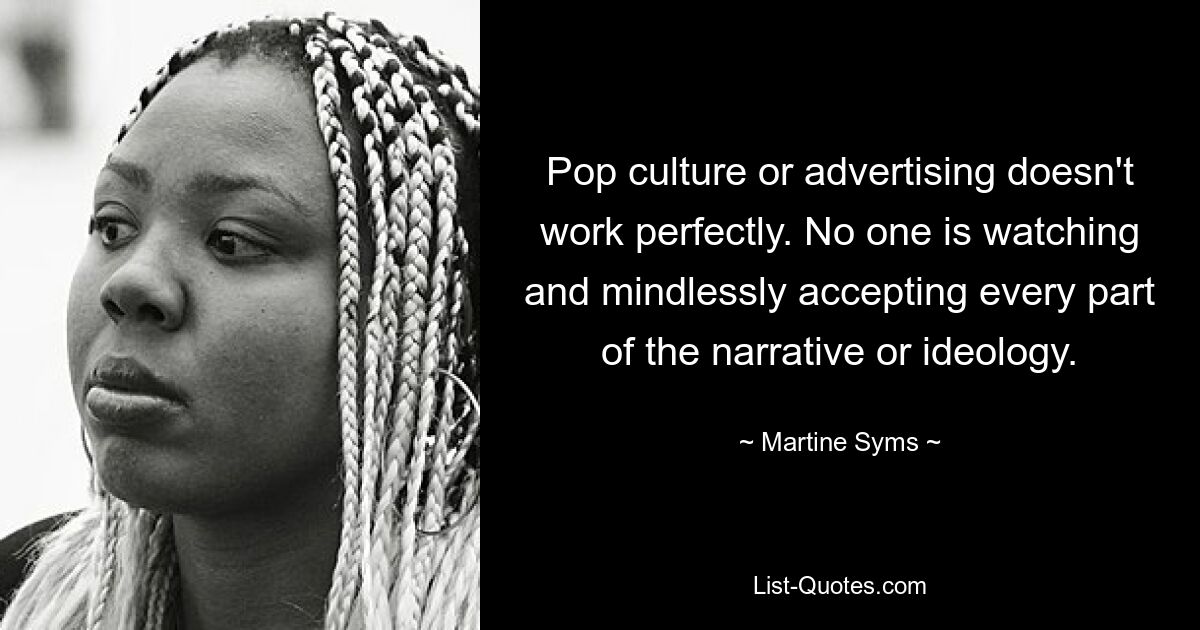 Pop culture or advertising doesn't work perfectly. No one is watching and mindlessly accepting every part of the narrative or ideology. — © Martine Syms