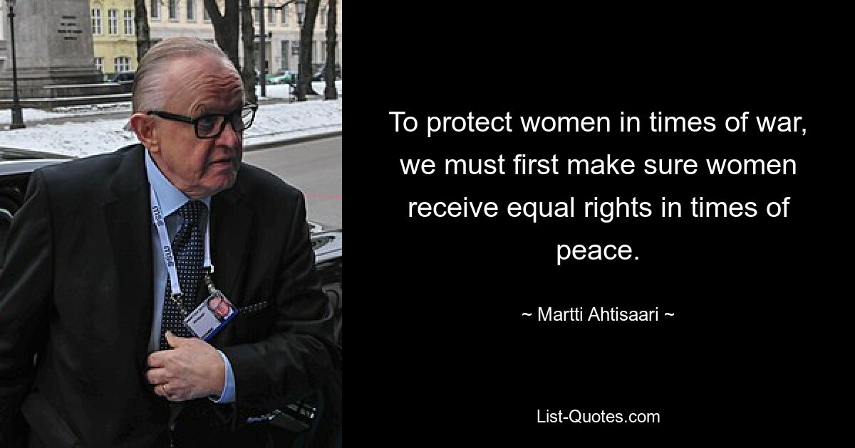 To protect women in times of war, we must first make sure women receive equal rights in times of peace. — © Martti Ahtisaari