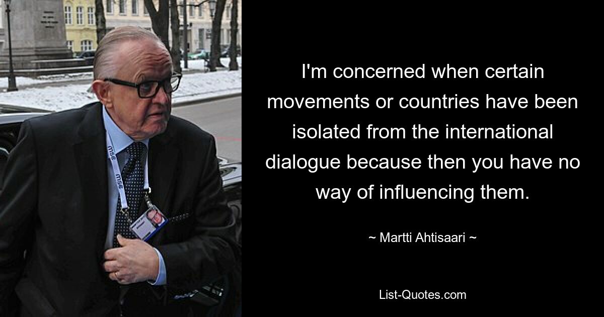 I'm concerned when certain movements or countries have been isolated from the international dialogue because then you have no way of influencing them. — © Martti Ahtisaari