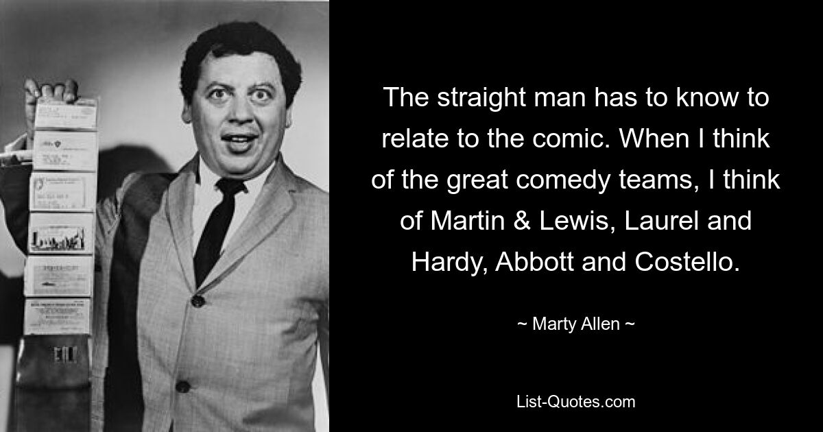 The straight man has to know to relate to the comic. When I think of the great comedy teams, I think of Martin & Lewis, Laurel and Hardy, Abbott and Costello. — © Marty Allen