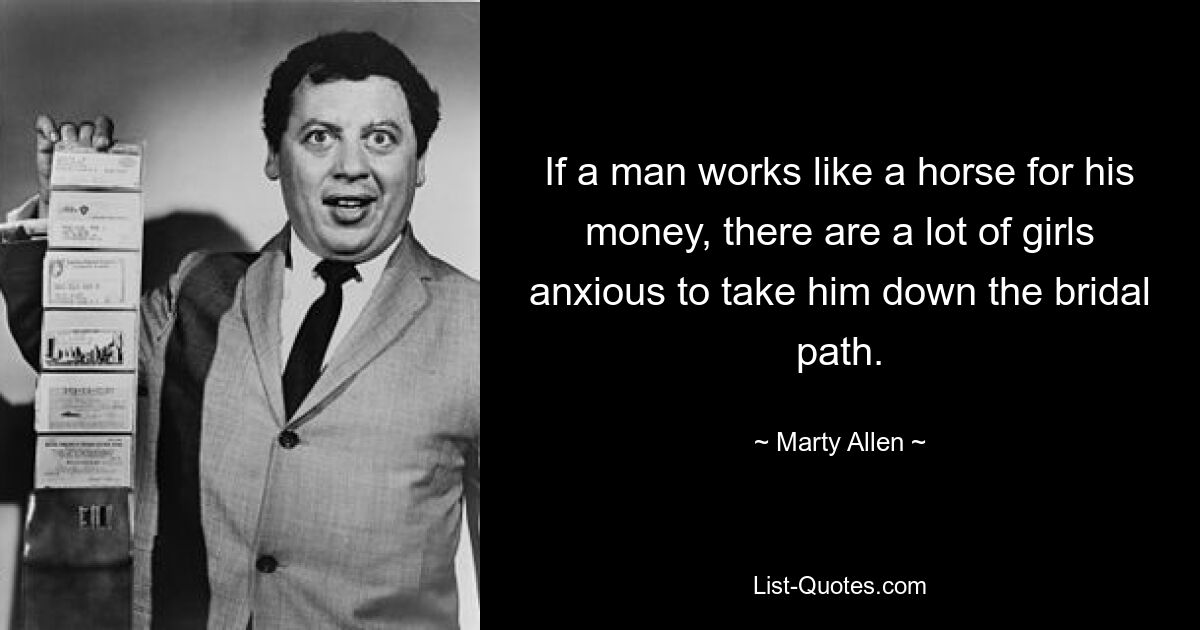 If a man works like a horse for his money, there are a lot of girls anxious to take him down the bridal path. — © Marty Allen