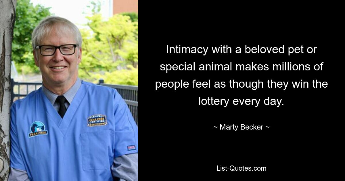 Intimacy with a beloved pet or special animal makes millions of people feel as though they win the lottery every day. — © Marty Becker