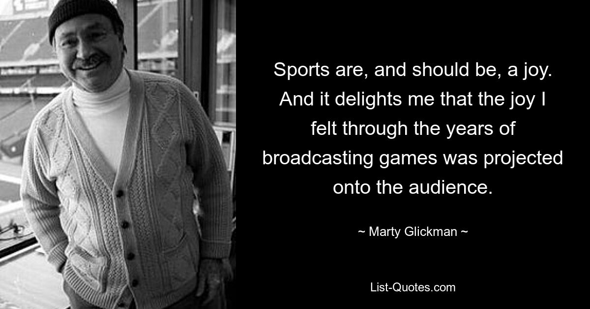 Sports are, and should be, a joy. And it delights me that the joy I felt through the years of broadcasting games was projected onto the audience. — © Marty Glickman