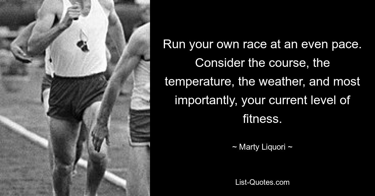 Run your own race at an even pace. Consider the course, the temperature, the weather, and most importantly, your current level of fitness. — © Marty Liquori