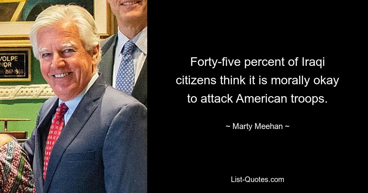 Forty-five percent of Iraqi citizens think it is morally okay to attack American troops. — © Marty Meehan