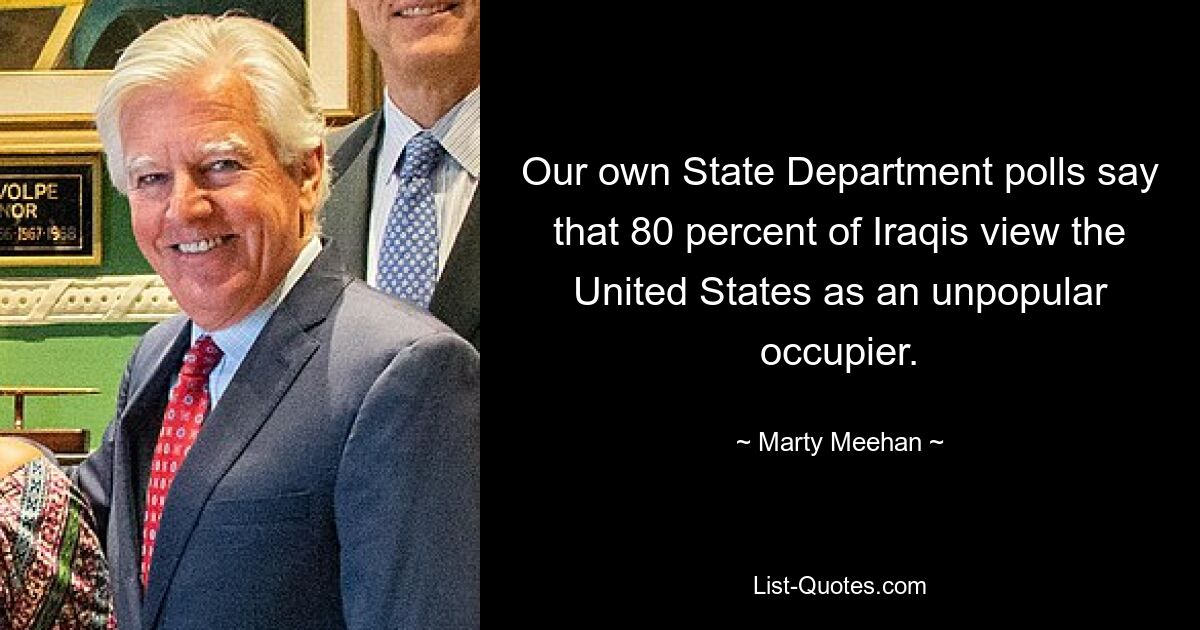 Our own State Department polls say that 80 percent of Iraqis view the United States as an unpopular occupier. — © Marty Meehan