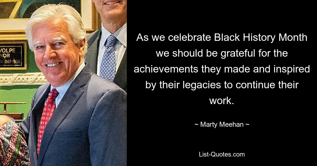 As we celebrate Black History Month we should be grateful for the achievements they made and inspired by their legacies to continue their work. — © Marty Meehan