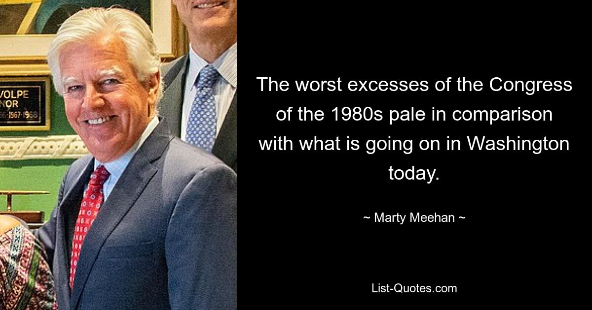 The worst excesses of the Congress of the 1980s pale in comparison with what is going on in Washington today. — © Marty Meehan