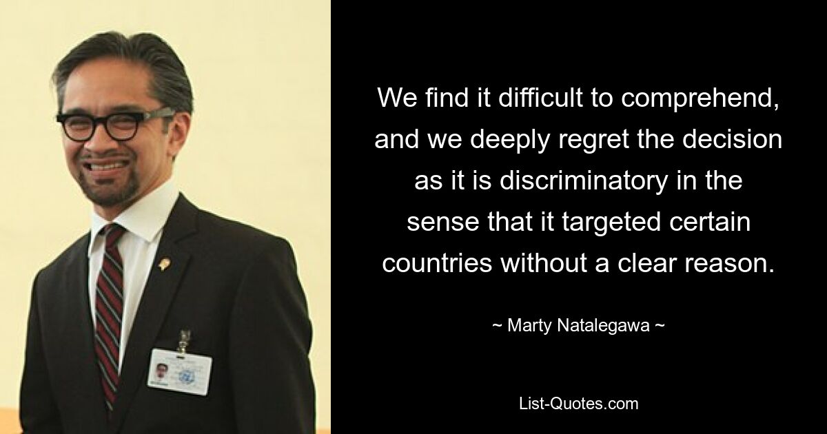 We find it difficult to comprehend, and we deeply regret the decision as it is discriminatory in the sense that it targeted certain countries without a clear reason. — © Marty Natalegawa