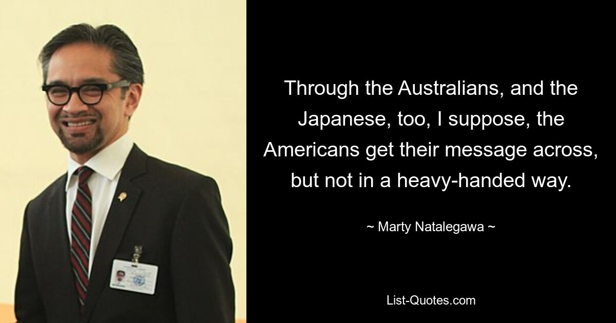 Through the Australians, and the Japanese, too, I suppose, the Americans get their message across, but not in a heavy-handed way. — © Marty Natalegawa