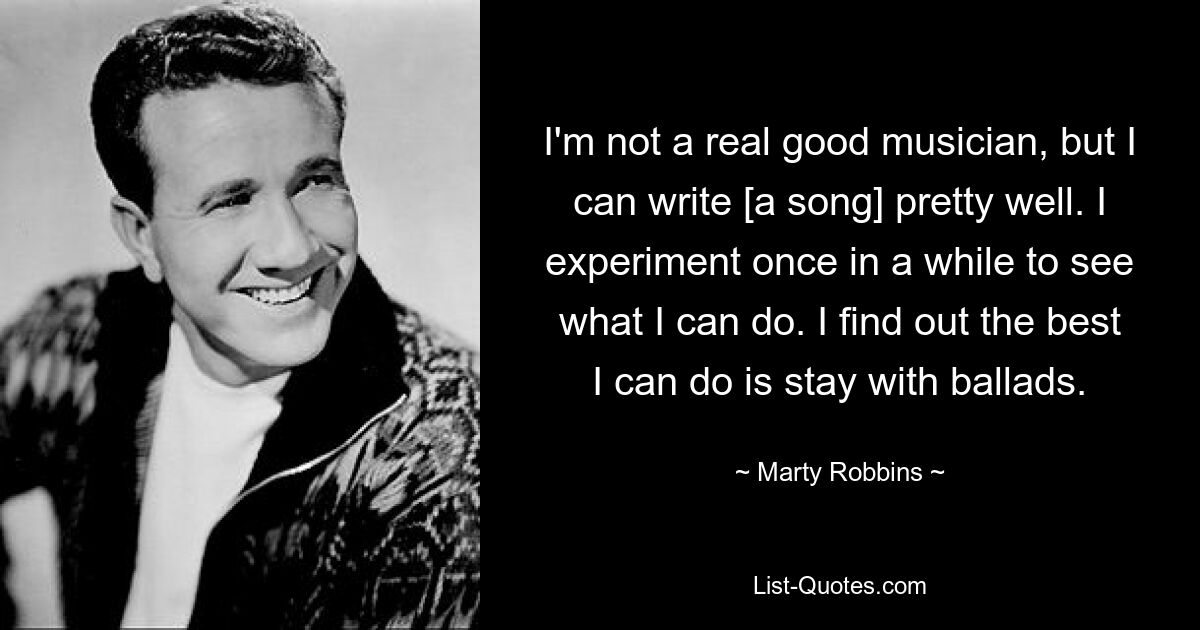 I'm not a real good musician, but I can write [a song] pretty well. I experiment once in a while to see what I can do. I find out the best I can do is stay with ballads. — © Marty Robbins