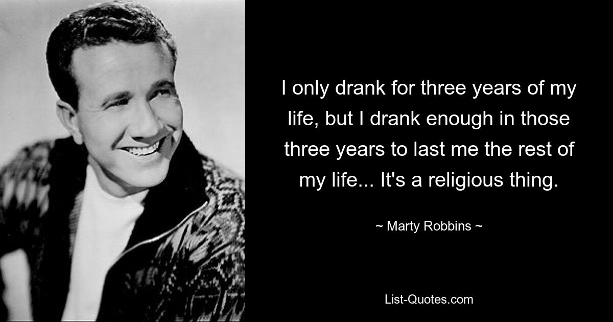 I only drank for three years of my life, but I drank enough in those three years to last me the rest of my life... It's a religious thing. — © Marty Robbins