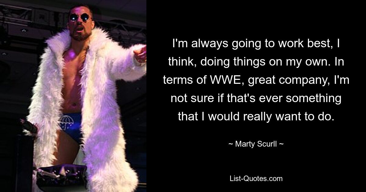 I'm always going to work best, I think, doing things on my own. In terms of WWE, great company, I'm not sure if that's ever something that I would really want to do. — © Marty Scurll