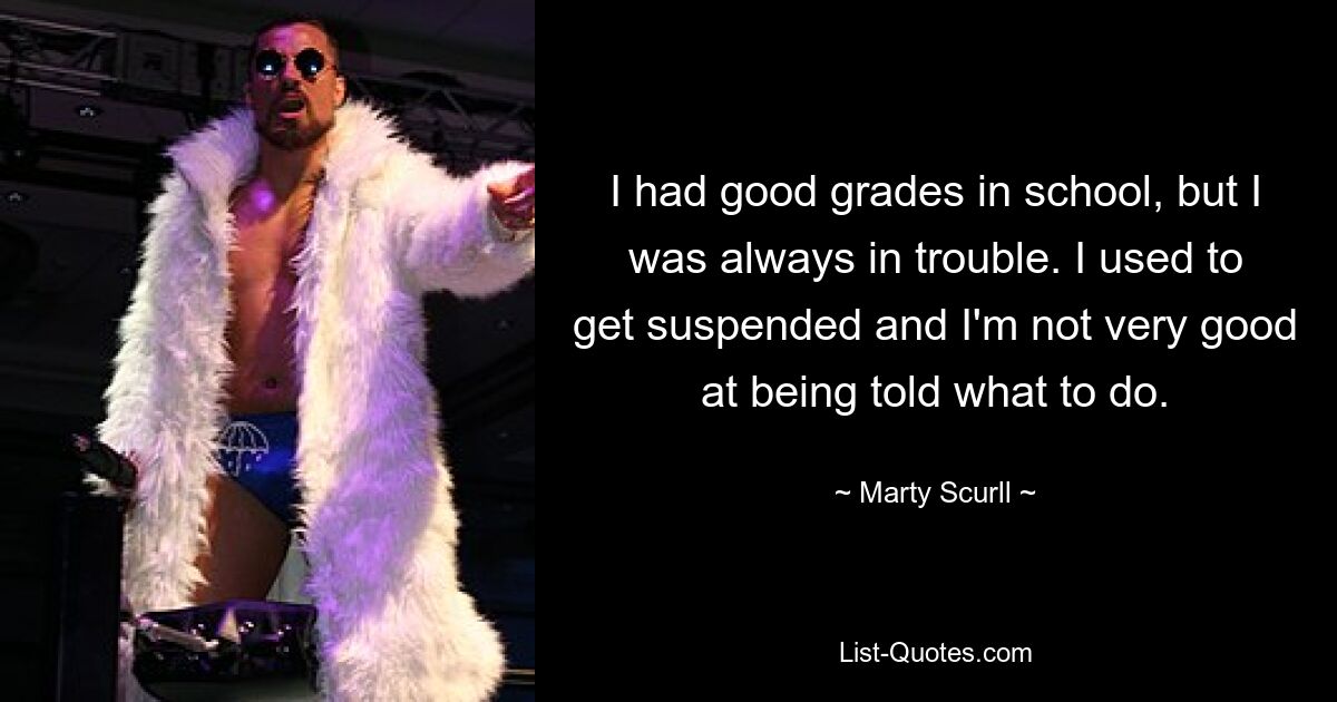 I had good grades in school, but I was always in trouble. I used to get suspended and I'm not very good at being told what to do. — © Marty Scurll