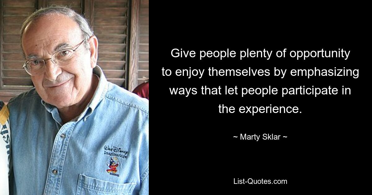 Give people plenty of opportunity to enjoy themselves by emphasizing ways that let people participate in the experience. — © Marty Sklar