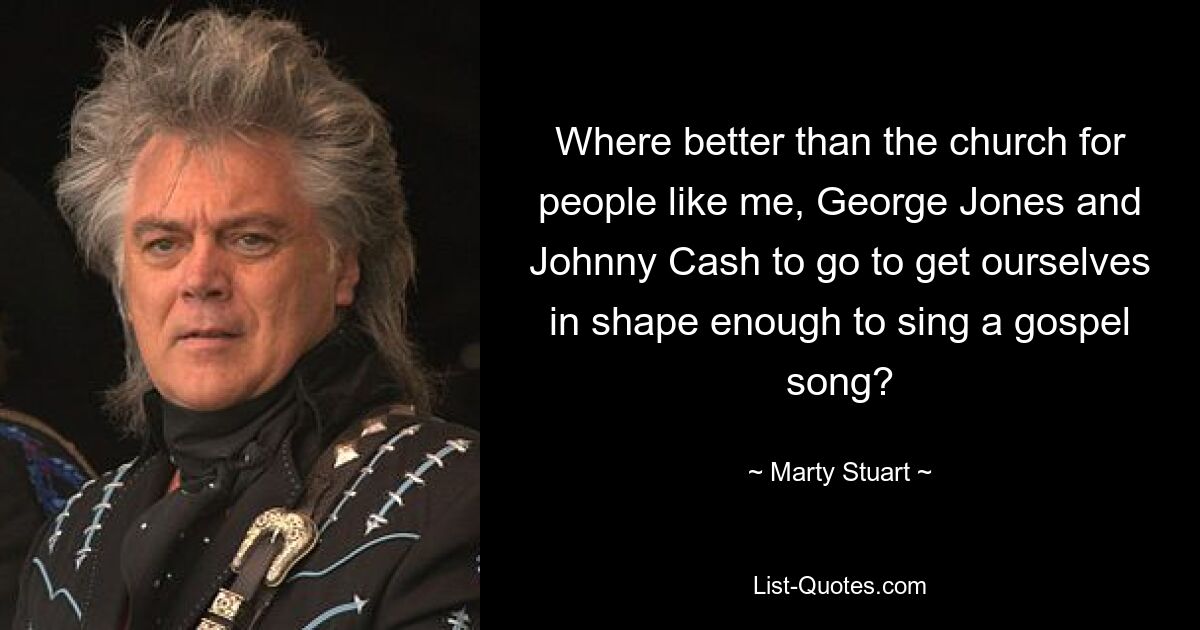 Where better than the church for people like me, George Jones and Johnny Cash to go to get ourselves in shape enough to sing a gospel song? — © Marty Stuart