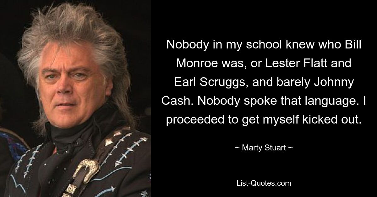 Nobody in my school knew who Bill Monroe was, or Lester Flatt and Earl Scruggs, and barely Johnny Cash. Nobody spoke that language. I proceeded to get myself kicked out. — © Marty Stuart