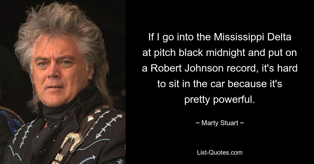 If I go into the Mississippi Delta at pitch black midnight and put on a Robert Johnson record, it's hard to sit in the car because it's pretty powerful. — © Marty Stuart