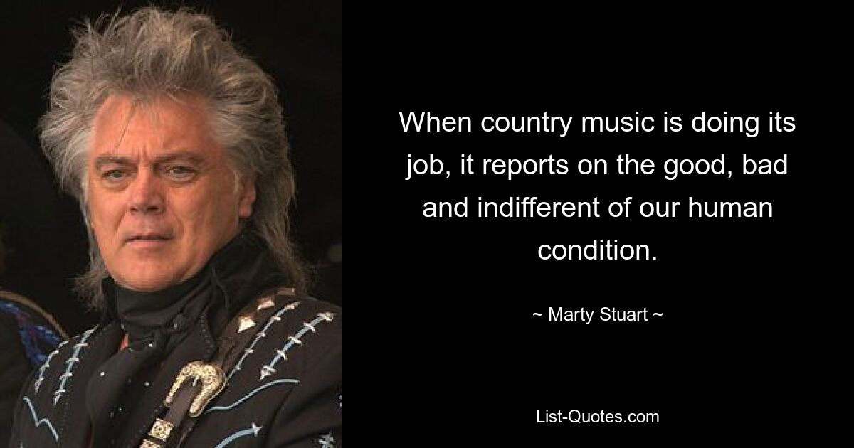 When country music is doing its job, it reports on the good, bad and indifferent of our human condition. — © Marty Stuart