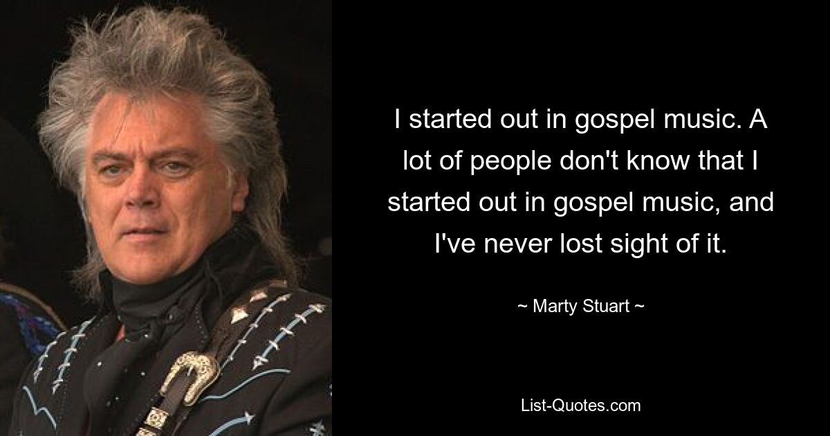 I started out in gospel music. A lot of people don't know that I started out in gospel music, and I've never lost sight of it. — © Marty Stuart