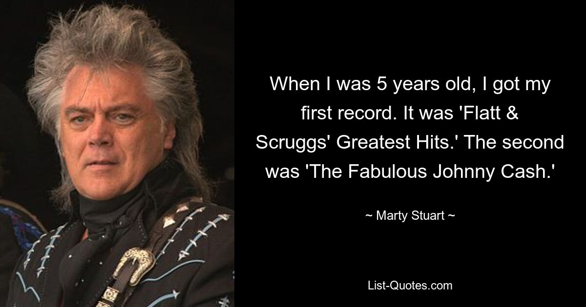 When I was 5 years old, I got my first record. It was 'Flatt & Scruggs' Greatest Hits.' The second was 'The Fabulous Johnny Cash.' — © Marty Stuart