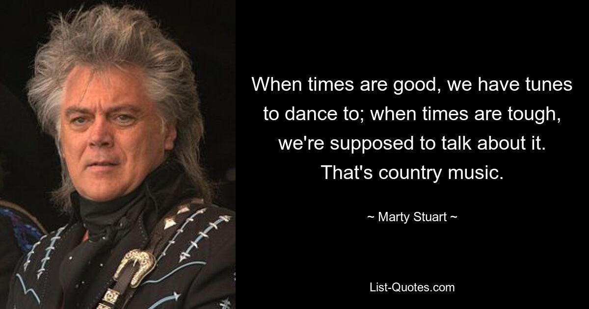 When times are good, we have tunes to dance to; when times are tough, we're supposed to talk about it. That's country music. — © Marty Stuart