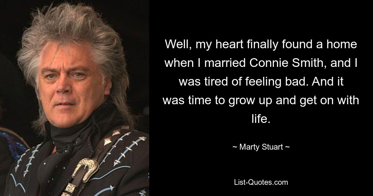 Well, my heart finally found a home when I married Connie Smith, and I was tired of feeling bad. And it was time to grow up and get on with life. — © Marty Stuart