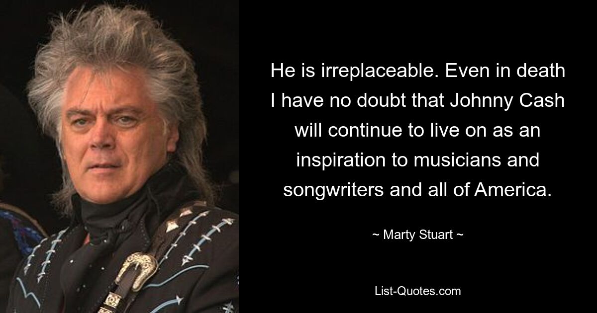 He is irreplaceable. Even in death I have no doubt that Johnny Cash will continue to live on as an inspiration to musicians and songwriters and all of America. — © Marty Stuart