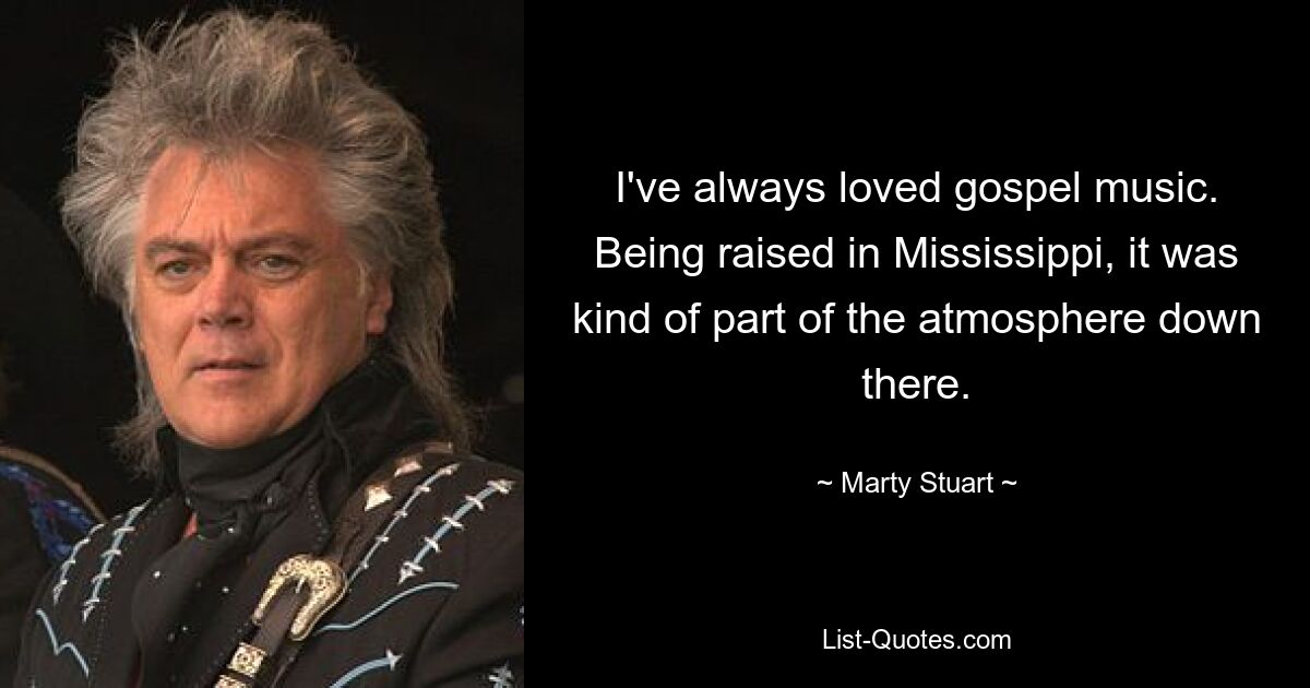 I've always loved gospel music. Being raised in Mississippi, it was kind of part of the atmosphere down there. — © Marty Stuart