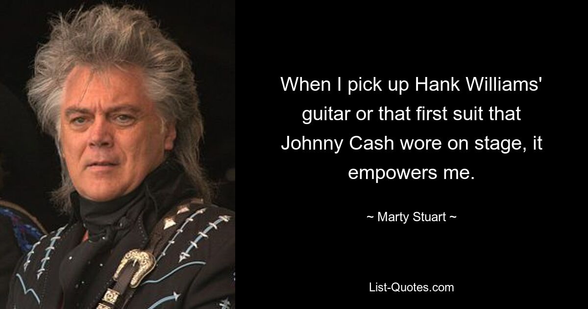 When I pick up Hank Williams' guitar or that first suit that Johnny Cash wore on stage, it empowers me. — © Marty Stuart