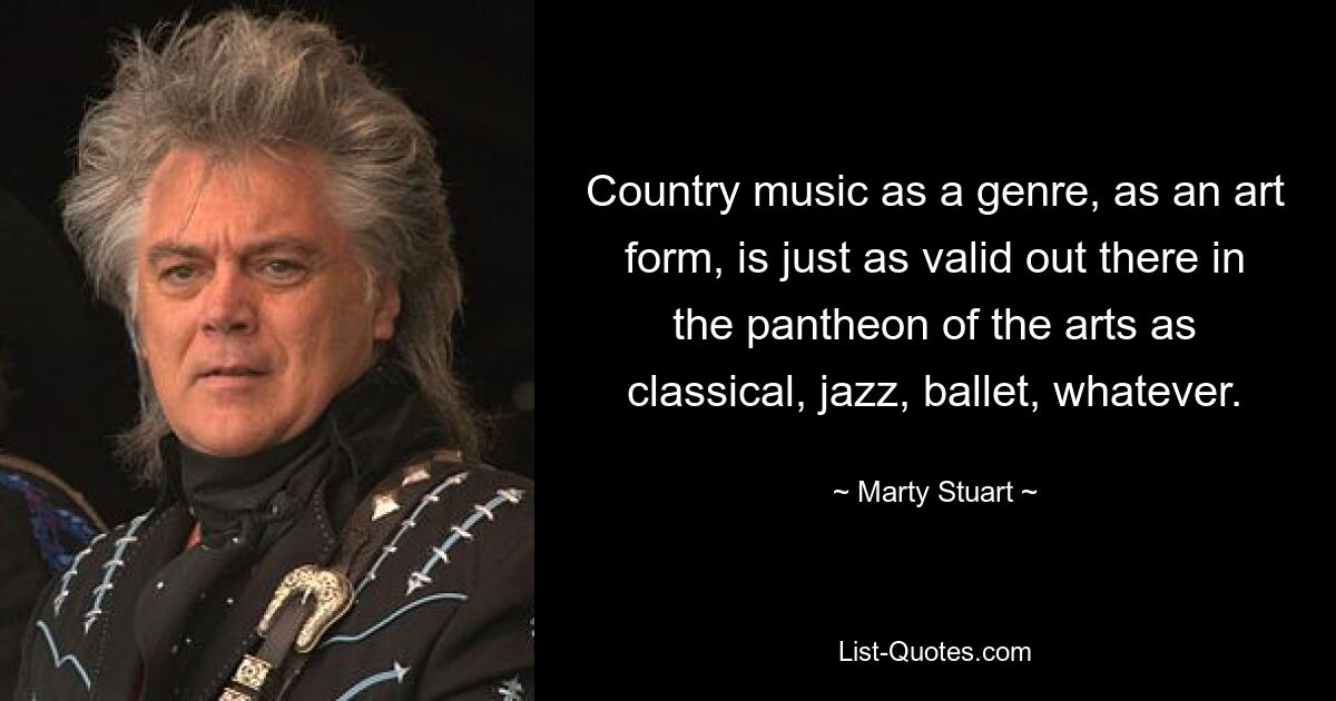 Country music as a genre, as an art form, is just as valid out there in the pantheon of the arts as classical, jazz, ballet, whatever. — © Marty Stuart