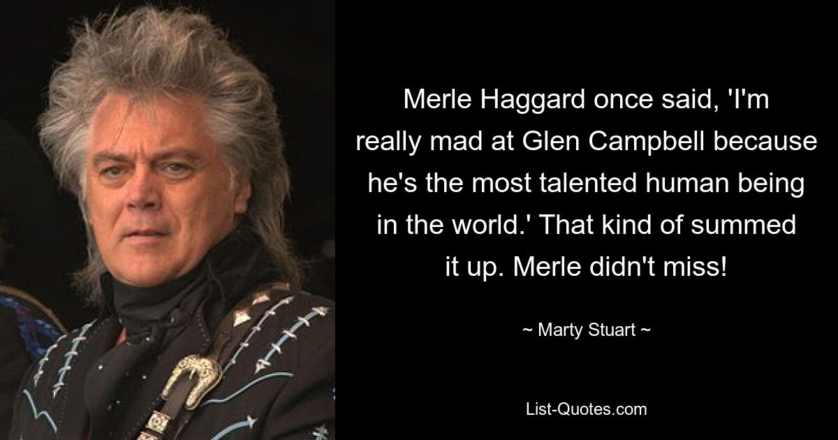 Merle Haggard once said, 'I'm really mad at Glen Campbell because he's the most talented human being in the world.' That kind of summed it up. Merle didn't miss! — © Marty Stuart