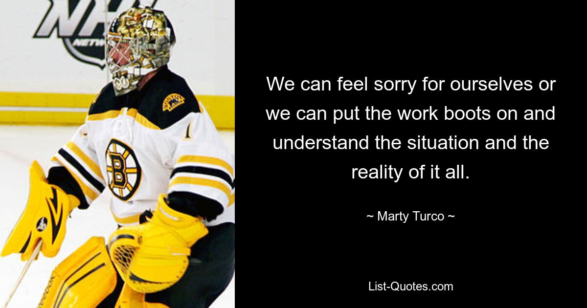 We can feel sorry for ourselves or we can put the work boots on and understand the situation and the reality of it all. — © Marty Turco