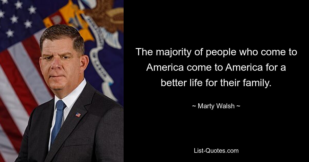 The majority of people who come to America come to America for a better life for their family. — © Marty Walsh