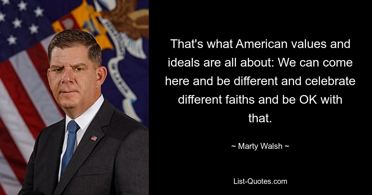 That's what American values and ideals are all about: We can come here and be different and celebrate different faiths and be OK with that. — © Marty Walsh