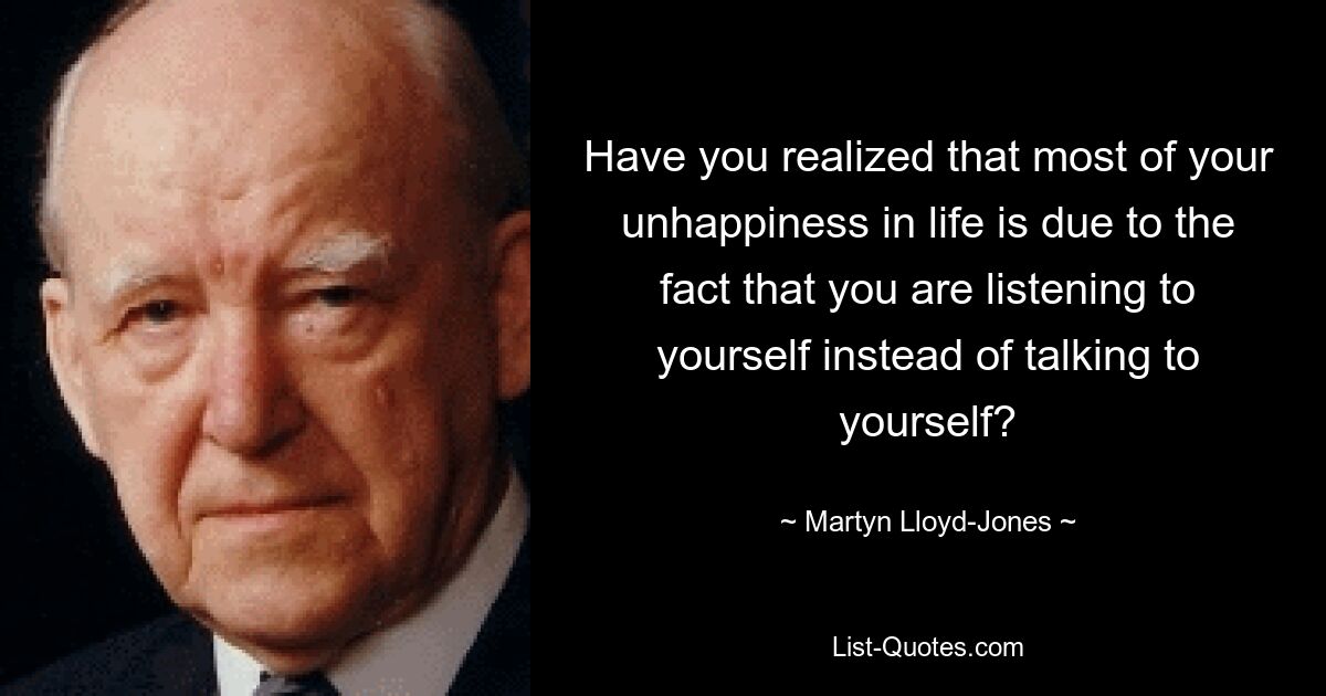 Have you realized that most of your unhappiness in life is due to the fact that you are listening to yourself instead of talking to yourself? — © Martyn Lloyd-Jones