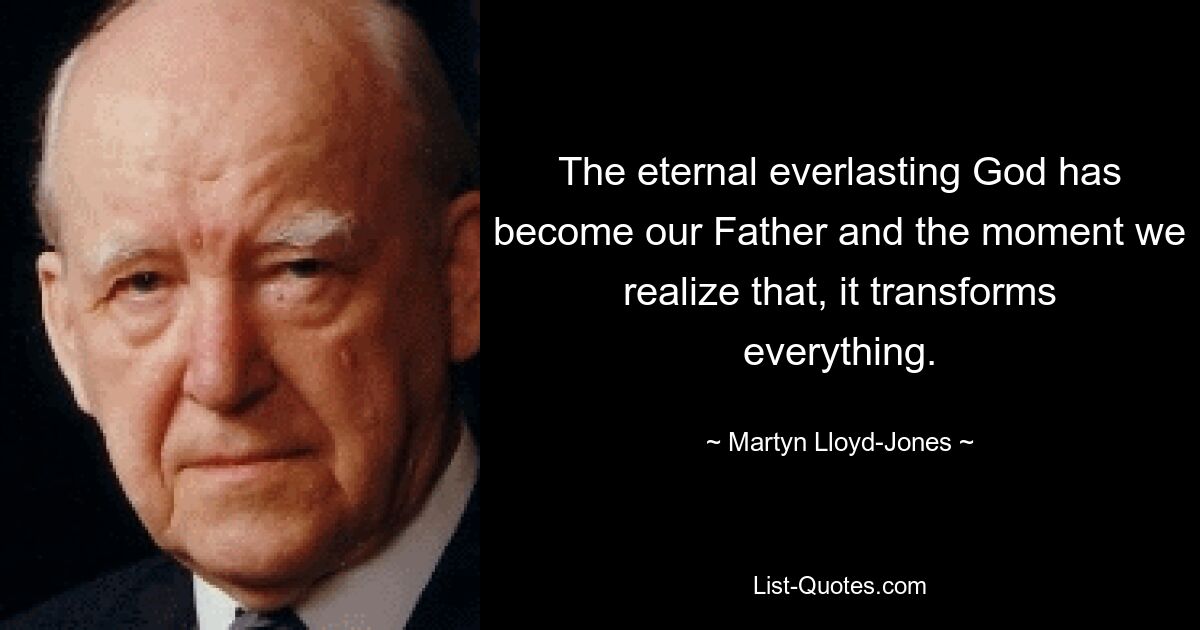 The eternal everlasting God has become our Father and the moment we realize that, it transforms everything. — © Martyn Lloyd-Jones