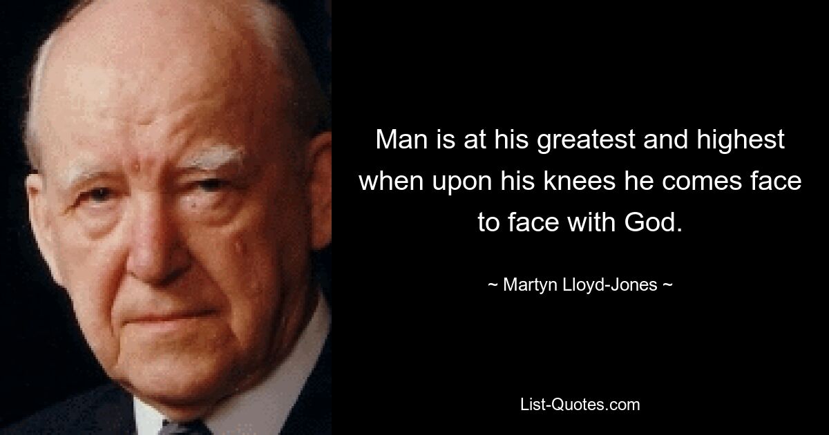 Man is at his greatest and highest when upon his knees he comes face to face with God. — © Martyn Lloyd-Jones