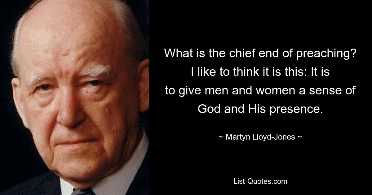 What is the chief end of preaching? I like to think it is this: It is to give men and women a sense of God and His presence. — © Martyn Lloyd-Jones