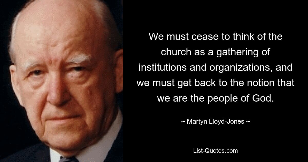 We must cease to think of the church as a gathering of institutions and organizations, and we must get back to the notion that we are the people of God. — © Martyn Lloyd-Jones