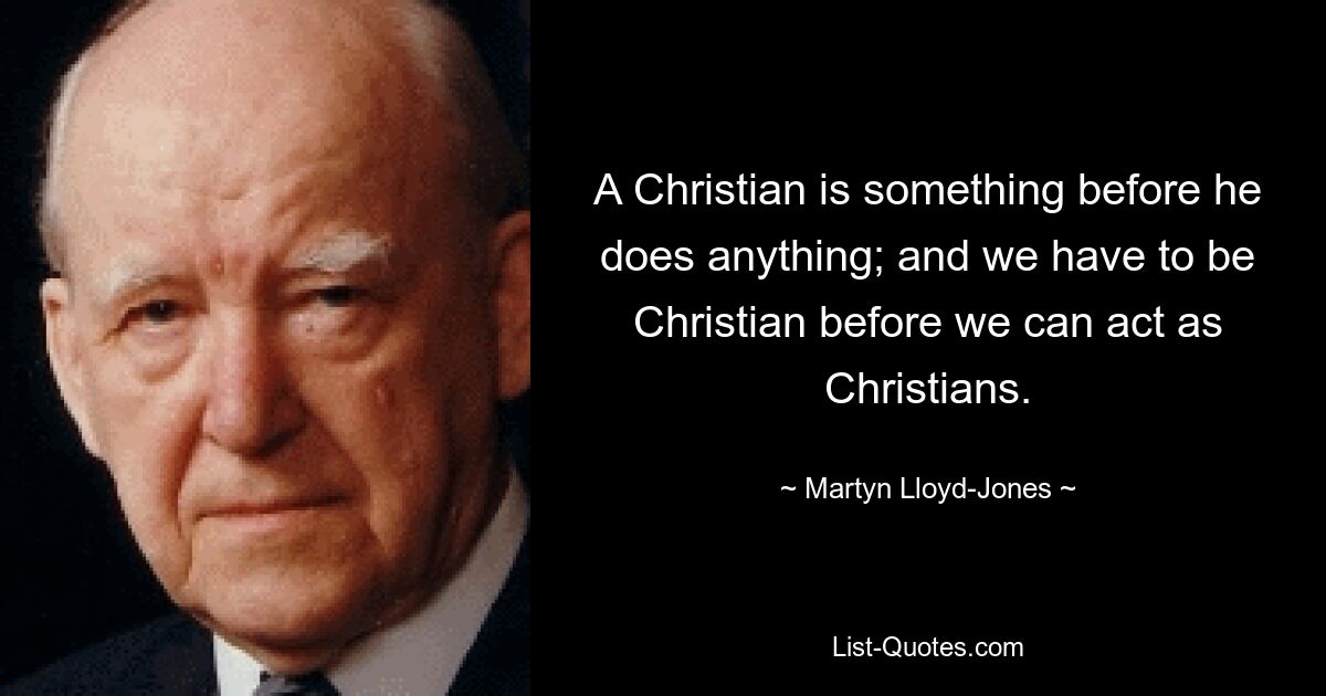 A Christian is something before he does anything; and we have to be Christian before we can act as Christians. — © Martyn Lloyd-Jones