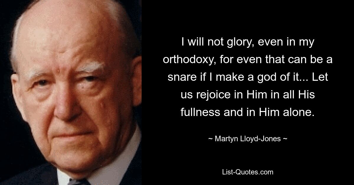 I will not glory, even in my orthodoxy, for even that can be a snare if I make a god of it... Let us rejoice in Him in all His fullness and in Him alone. — © Martyn Lloyd-Jones