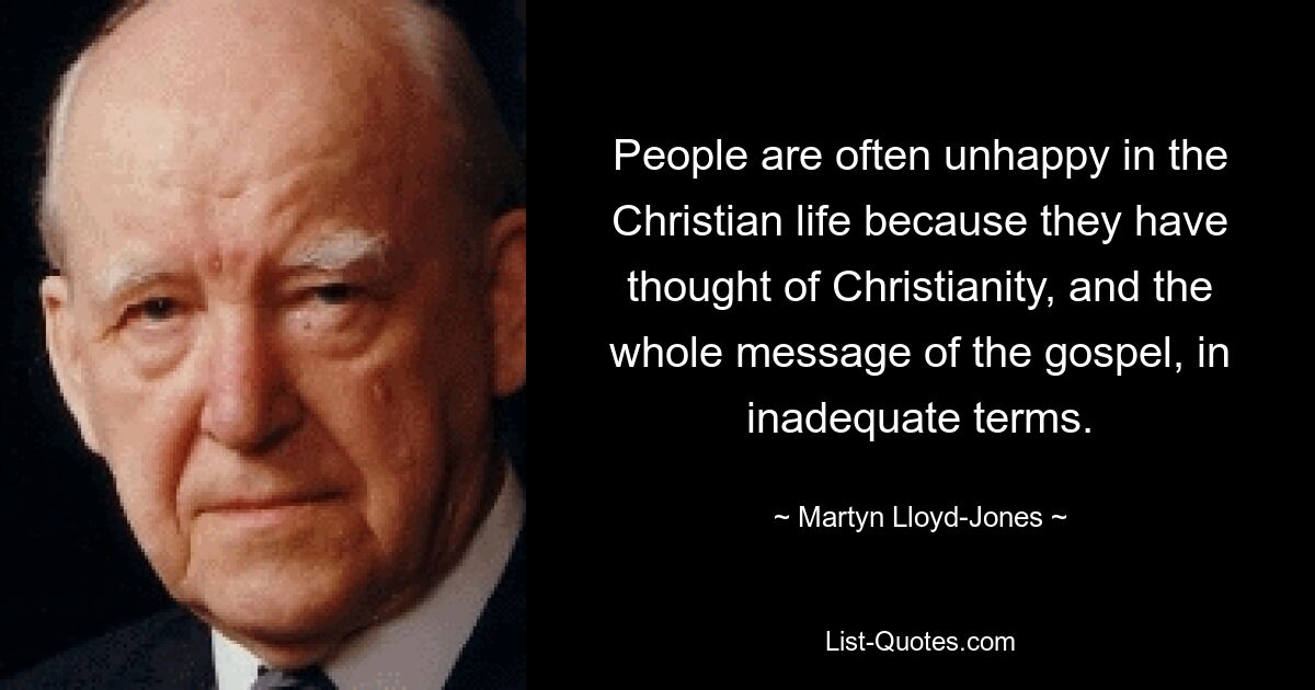 People are often unhappy in the Christian life because they have thought of Christianity, and the whole message of the gospel, in inadequate terms. — © Martyn Lloyd-Jones