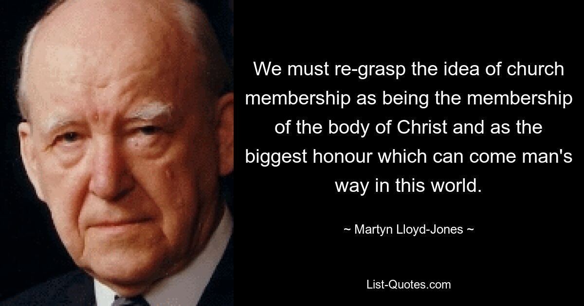 We must re-grasp the idea of church membership as being the membership of the body of Christ and as the biggest honour which can come man's way in this world. — © Martyn Lloyd-Jones