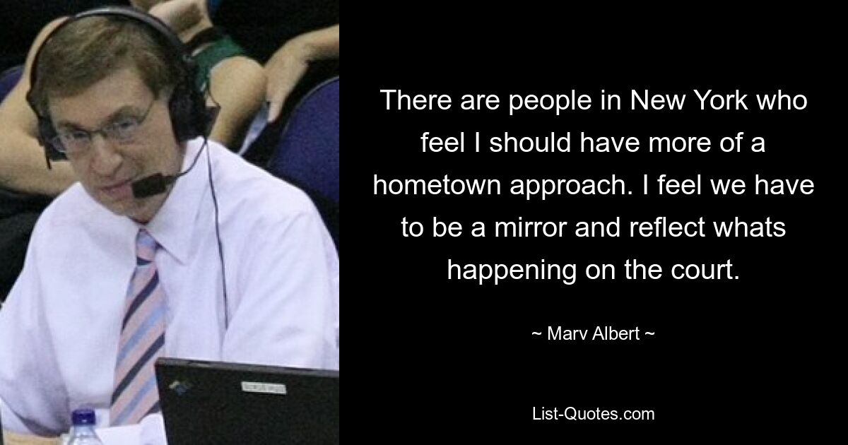 There are people in New York who feel I should have more of a hometown approach. I feel we have to be a mirror and reflect whats happening on the court. — © Marv Albert