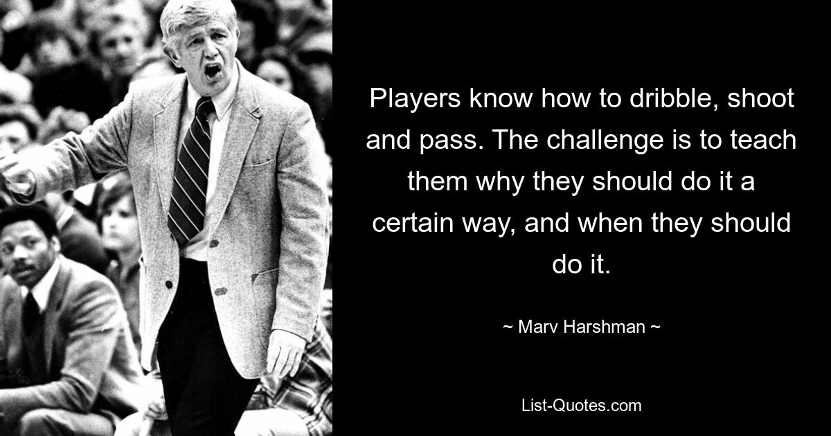 Players know how to dribble, shoot and pass. The challenge is to teach them why they should do it a certain way, and when they should do it. — © Marv Harshman