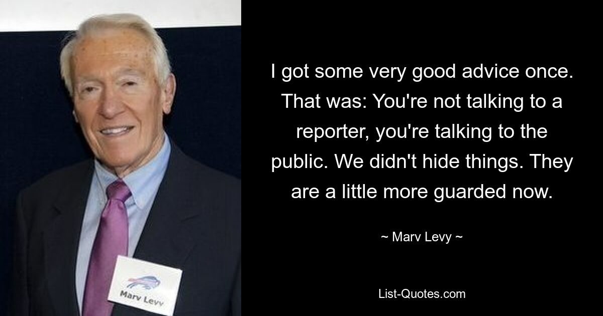 I got some very good advice once. That was: You're not talking to a reporter, you're talking to the public. We didn't hide things. They are a little more guarded now. — © Marv Levy