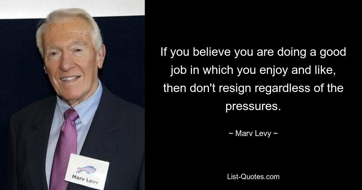 If you believe you are doing a good job in which you enjoy and like, then don't resign regardless of the pressures. — © Marv Levy