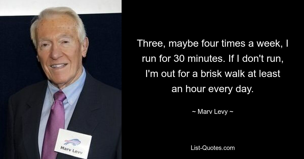 Three, maybe four times a week, I run for 30 minutes. If I don't run, I'm out for a brisk walk at least an hour every day. — © Marv Levy