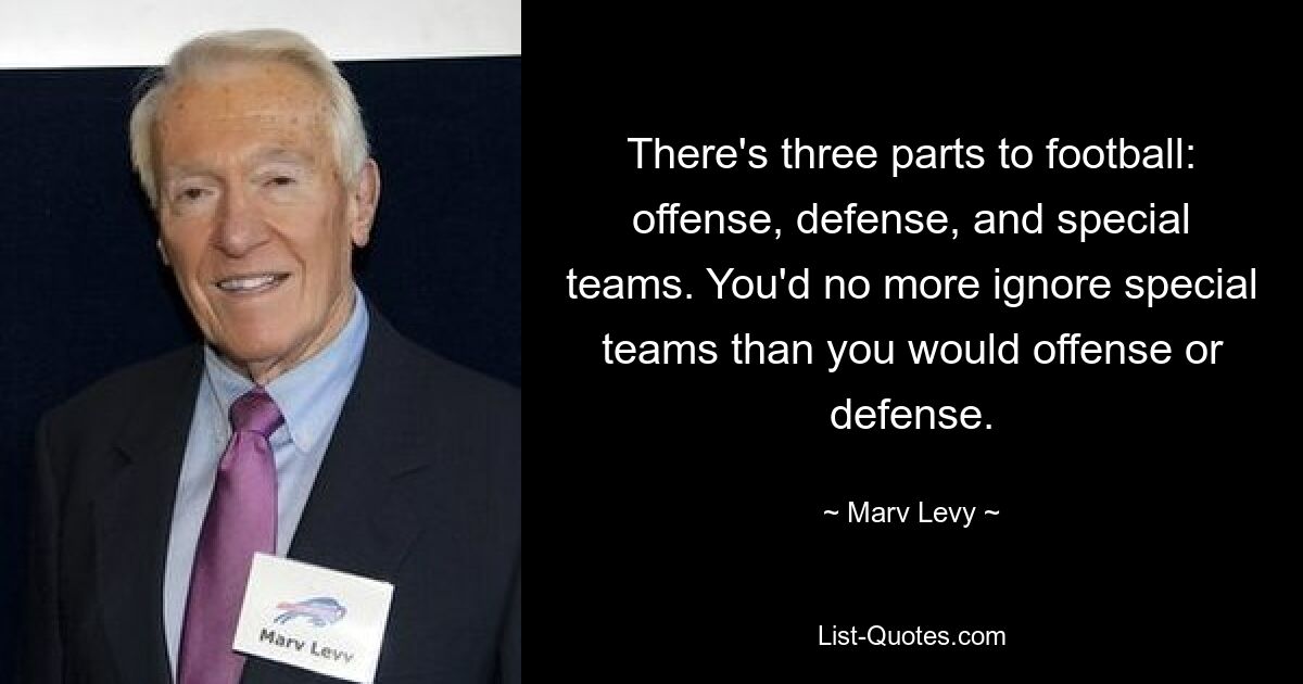 There's three parts to football: offense, defense, and special teams. You'd no more ignore special teams than you would offense or defense. — © Marv Levy